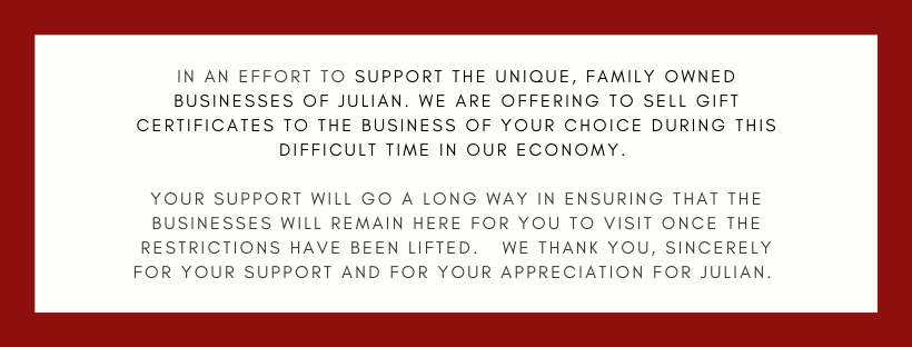 In an effort to Support the Unique, Family Owned Businesses of Julian. We are offering to sell gift certificates to the business of your choice during this difficult time in our economy. Your support will go a long way in ensuring that the businesses will remain here for you to visit once the restrictions have been lifted. We thank you, SINCERELY for your support and for your appreciation for Julian. 